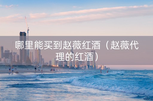 哪里能买到赵薇红酒（赵薇代理的红酒）