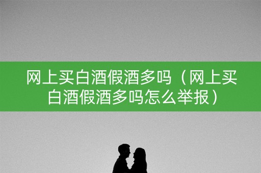 网上买白酒假酒多吗（网上买白酒假酒多吗怎么举报）