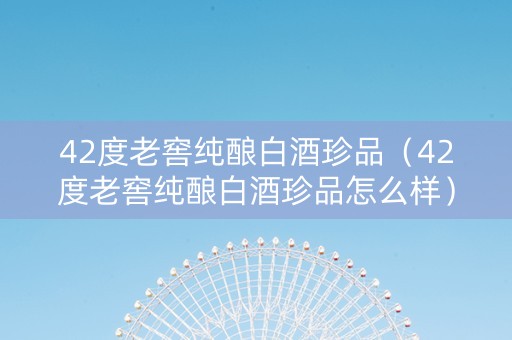 42度老窖纯酿白酒珍品（42度老窖纯酿白酒珍品怎么样）