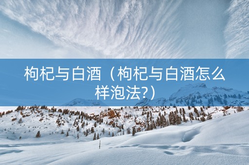 枸杞与白酒(枸杞与白酒怎么样泡法?) 枸杞与白酒(枸杞与白酒怎么样泡法?)
