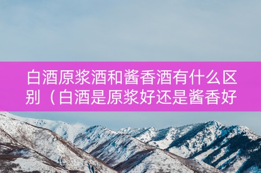 白酒原浆酒和酱香酒有什么区别（白酒是原浆好还是酱香好）