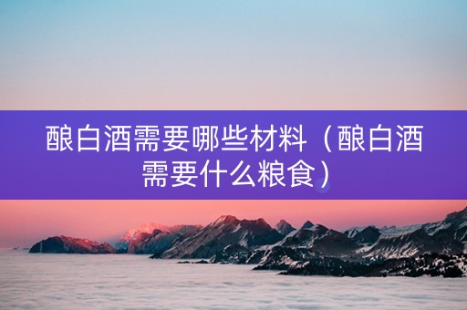 酿白酒需要哪些材料（酿白酒需要什么粮食）