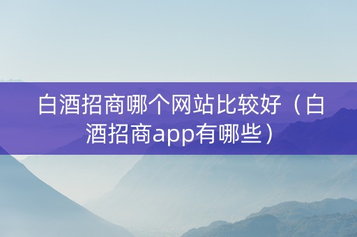 白酒招商哪个网站比较好（白酒招商app有哪些）
