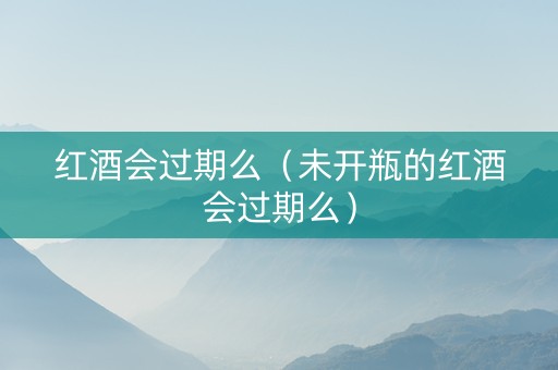 红酒会过期么（未开瓶的红酒会过期么）
