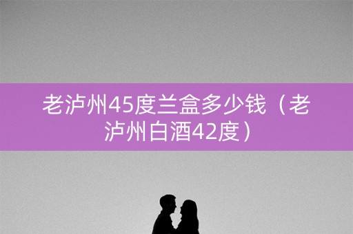 老泸州45度兰盒多少钱（老泸州白酒42度）