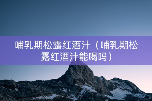 哺乳期松露红酒汁（哺乳期松露红酒汁能喝吗）