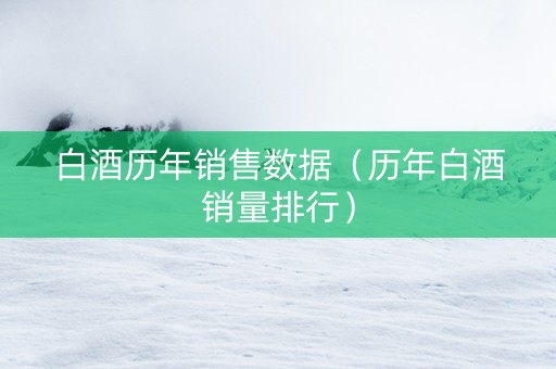 白酒历年销售数据（历年白酒销量排行）