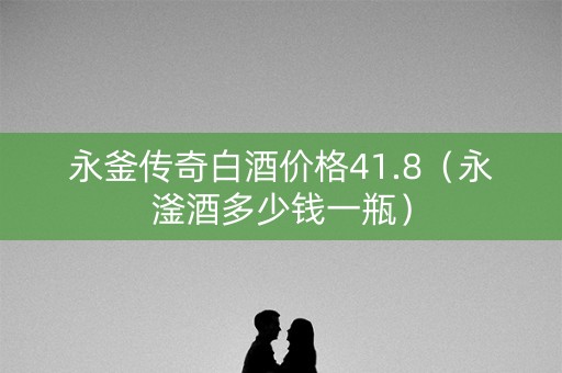 永釜传奇白酒价格41.8（永滏酒多少钱一瓶）