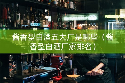 酱香型白酒五大厂是哪些（酱香型白酒厂家排名）