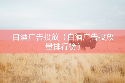 白酒广告投放（白酒广告投放量排行榜）