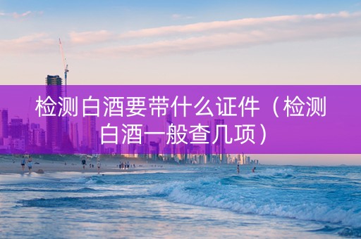 检测白酒要带什么证件（检测白酒一般查几项）