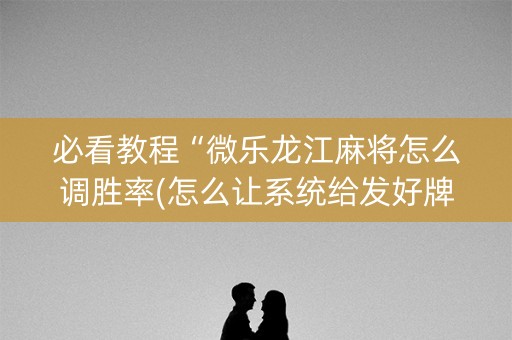 必看教程“微乐龙江麻将怎么调胜率(怎么让系统给发好牌)
