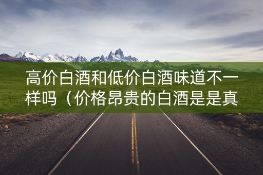 高价白酒和低价白酒味道不一样吗（价格昂贵的白酒是是真的吗）