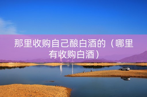那里收购自己酿白酒的（哪里有收购白酒）