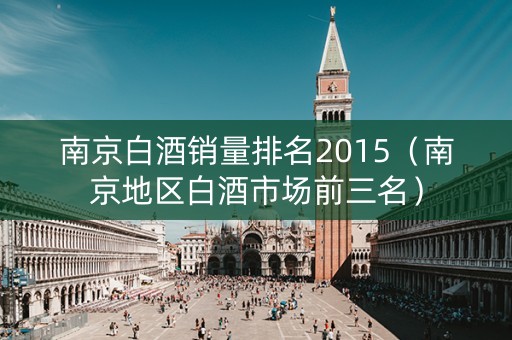 南京白酒销量排名2015（南京地区白酒市场前三名）