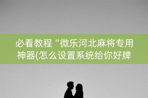 必看教程“微乐河北麻将专用神器(怎么设置系统给你好牌)
