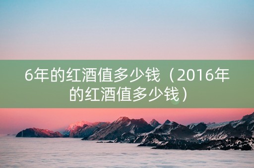 6年的红酒值多少钱（2016年的红酒值多少钱）