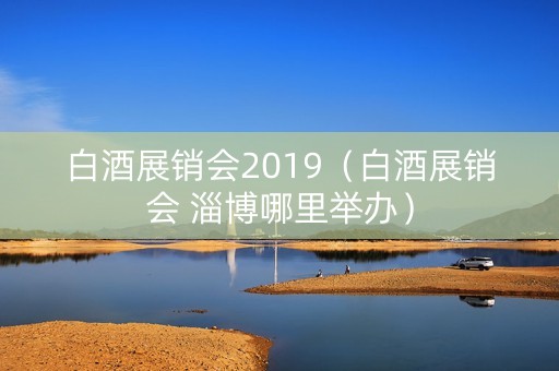 白酒展销会2019（白酒展销会 淄博哪里举办）