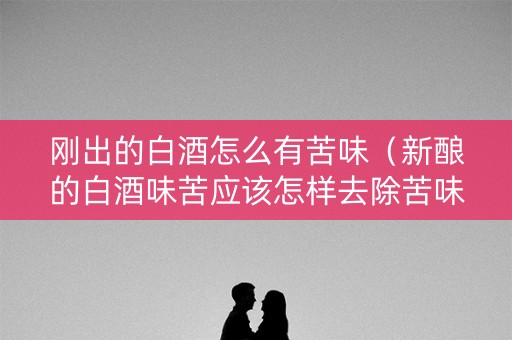刚出的白酒怎么有苦味（新酿的白酒味苦应该怎样去除苦味）