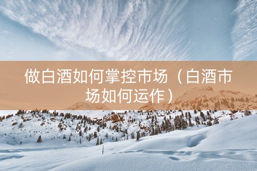 做白酒如何掌控市场（白酒市场如何运作）