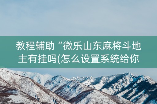 教程辅助“微乐山东麻将斗地主有挂吗(怎么设置系统给你好牌)