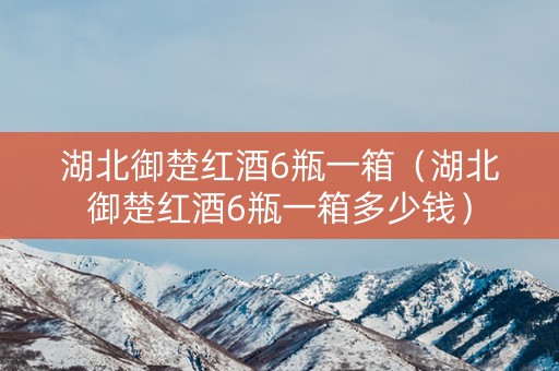 湖北御楚红酒6瓶一箱（湖北御楚红酒6瓶一箱多少钱）