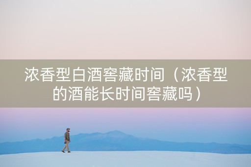 浓香型白酒窖藏时间（浓香型的酒能长时间窖藏吗）