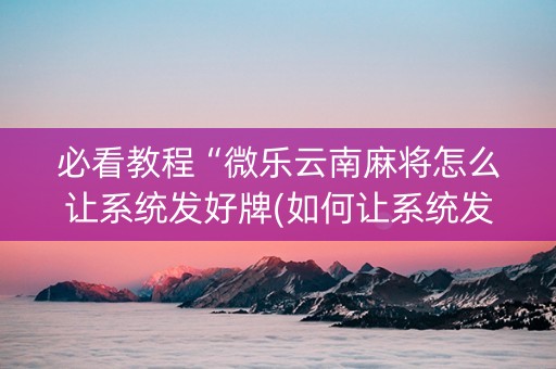 必看教程“微乐云南麻将怎么让系统发好牌(如何让系统发好牌)