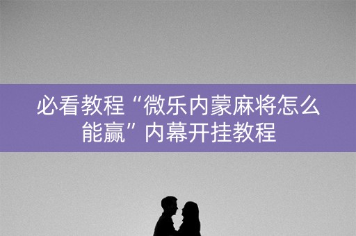 必看教程“微乐内蒙麻将怎么能赢”内幕开挂教程