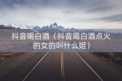 抖音喝白酒（抖音喝白酒点火的女的叫什么姐）