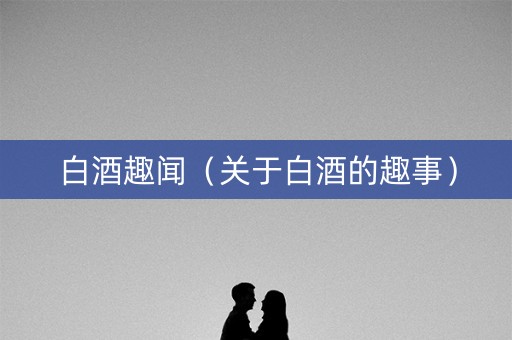 白酒趣闻（关于白酒的趣事）
