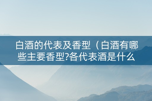 白酒的代表及香型（白酒有哪些主要香型?各代表酒是什么）