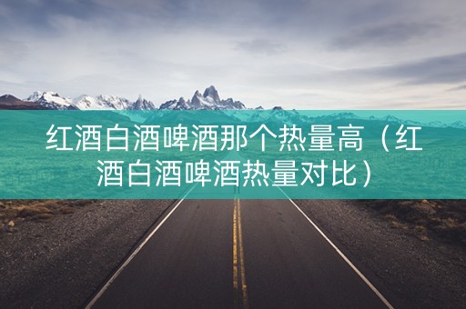 红酒白酒啤酒那个热量高（红酒白酒啤酒热量对比）