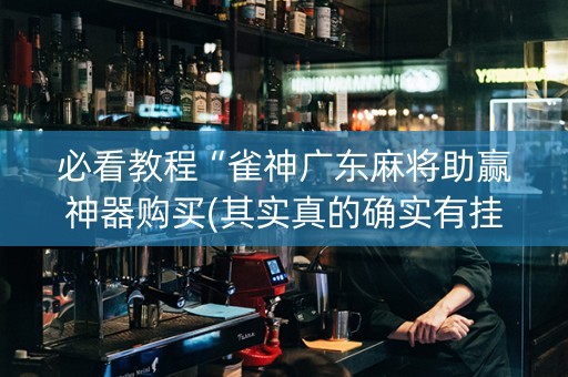 必看教程“雀神广东麻将助赢神器购买(其实真的确实有挂)