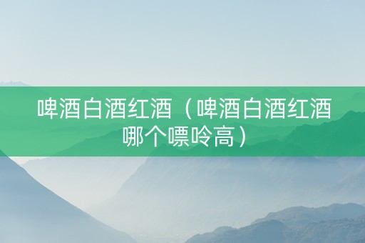 啤酒白酒红酒（啤酒白酒红酒哪个嘌呤高）