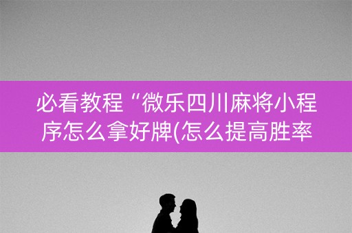 必看教程“微乐四川麻将小程序怎么拿好牌(怎么提高胜率)