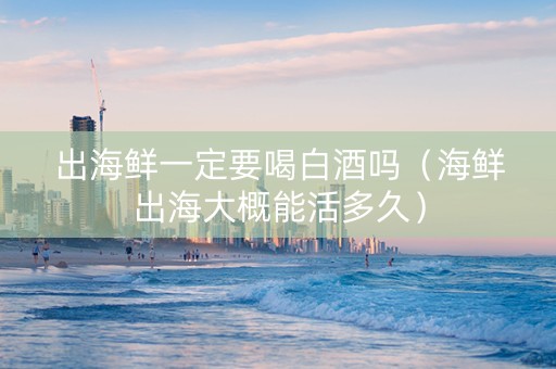 出海鲜一定要喝白酒吗（海鲜出海大概能活多久）