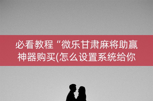 必看教程“微乐甘肃麻将助赢神器购买(怎么设置系统给你好牌)