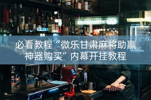 必看教程“微乐甘肃麻将助赢神器购买”内幕开挂教程