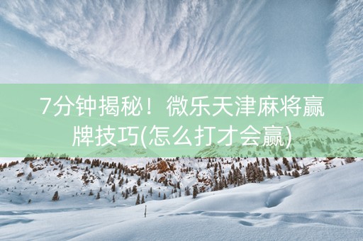 7分钟揭秘！微乐天津麻将赢牌技巧(怎么打才会赢)
