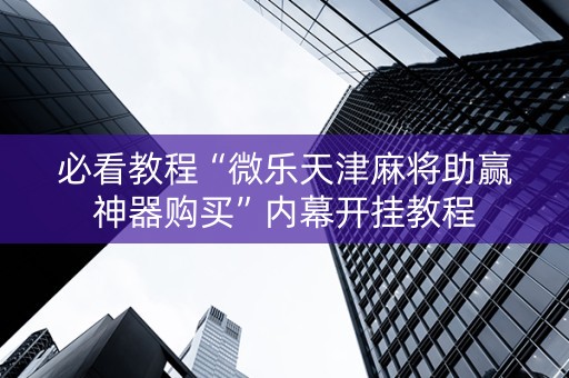 必看教程“微乐天津麻将助赢神器购买”内幕开挂教程