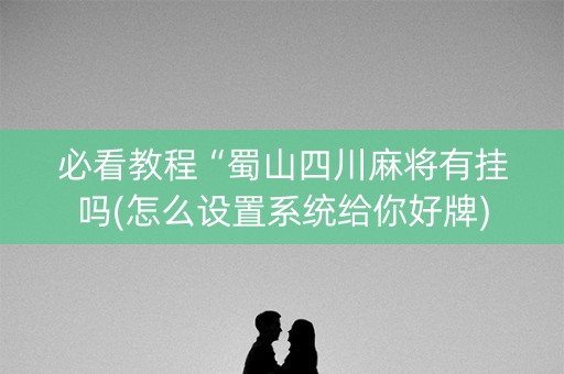 必看教程“蜀山四川麻将有挂吗(怎么设置系统给你好牌)