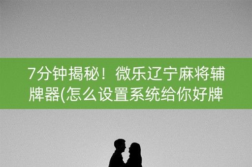 7分钟揭秘！微乐辽宁麻将辅牌器(怎么设置系统给你好牌)