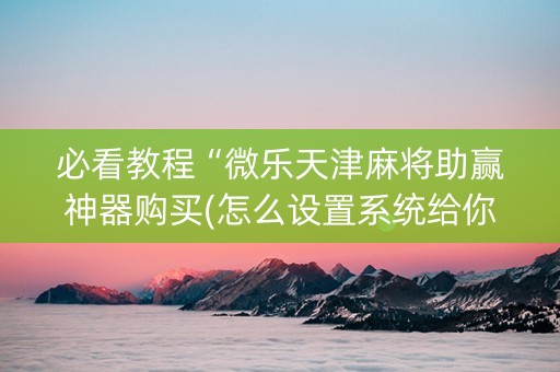 必看教程“微乐天津麻将助赢神器购买(怎么设置系统给你好牌)