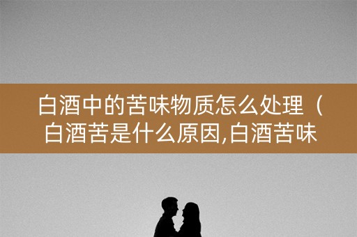 白酒中的苦味物质怎么处理（白酒苦是什么原因,白酒苦味如何去除?）