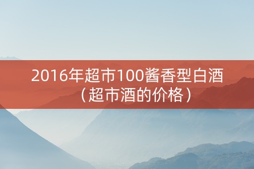 2016年超市100酱香型白酒（超市酒的价格）