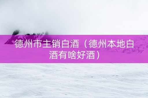 德州市主销白酒（德州本地白酒有啥好酒）