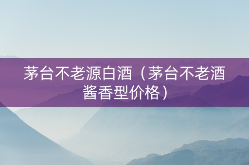 茅台不老源白酒（茅台不老酒酱香型价格）