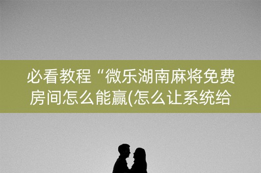 必看教程“微乐湖南麻将免费房间怎么能赢(怎么让系统给发好牌)