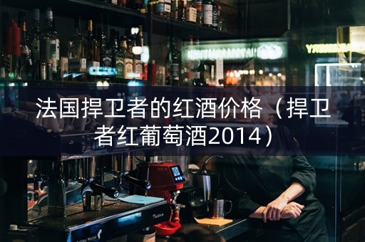 法国捍卫者的红酒价格（捍卫者红葡萄酒2014）